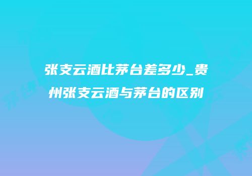 张支云酒比茅台差多少_贵州张支云酒与茅台的区别