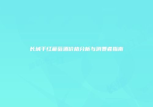 长城干红葡萄酒价格分析与消费者指南