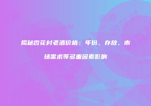 揭秘杏花村老酒价格：年份、存放、市场需求等多重因素影响