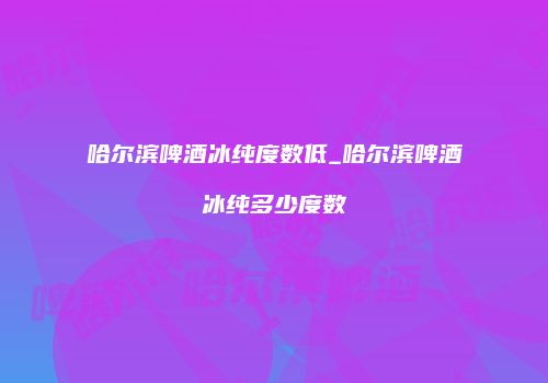 哈尔滨啤酒冰纯度数低_哈尔滨啤酒冰纯多少度数