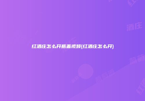 红酒庄怎么开瓶盖视频(红酒庄怎么开)