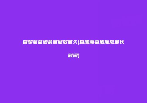 自酿葡萄酒最多能放多久(自酿葡萄酒能放多长时间)