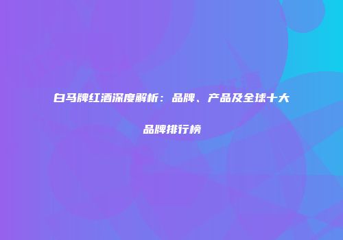 白马牌红酒深度解析：品牌、产品及全球十大品牌排行榜
