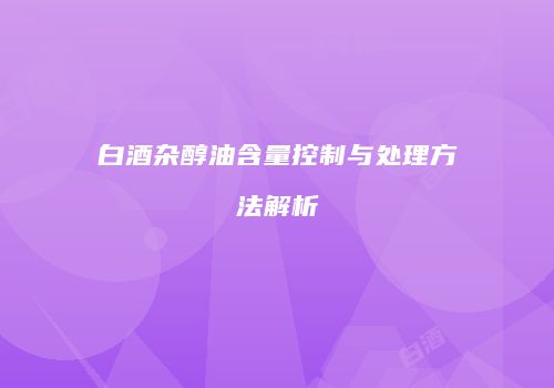 白酒杂醇油含量控制与处理方法解析