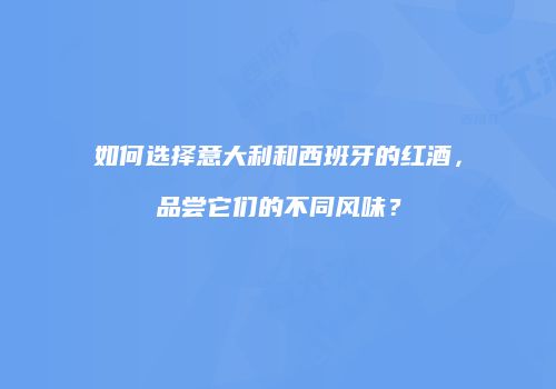如何选择意大利和西班牙的红酒，品尝它们的不同风味？