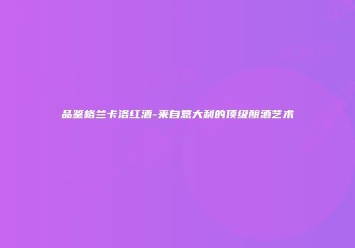 品鉴格兰卡洛红酒-来自意大利的顶级酿酒艺术