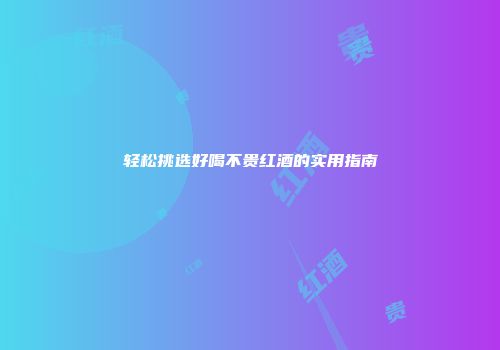 轻松挑选好喝不贵红酒的实用指南