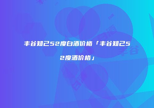 丰谷知己52度白酒价格「丰谷知己52度酒价格」