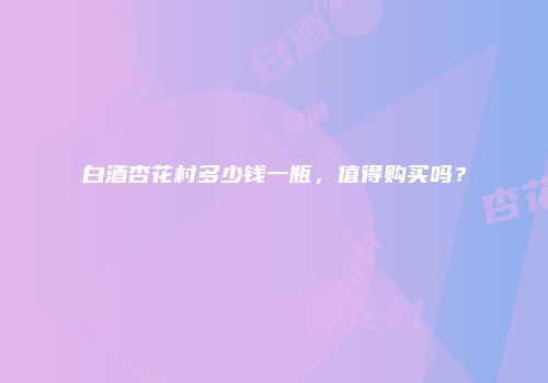 白酒杏花村多少钱一瓶，值得购买吗？