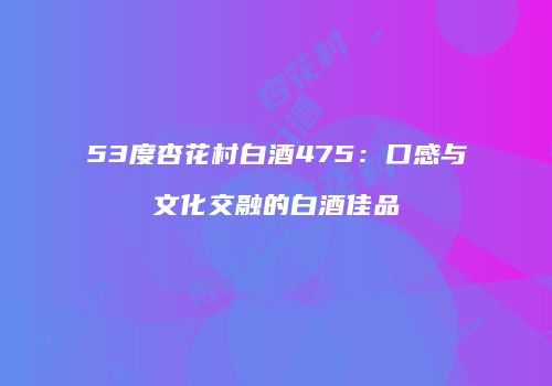 53度杏花村白酒475：口感与文化交融的白酒佳品