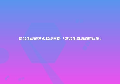 茅台生肖酒怎么验证真伪「茅台生肖酒酒瓶材质」