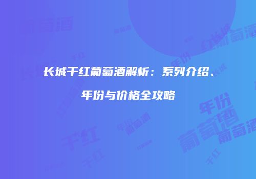 长城干红葡萄酒解析：系列介绍、年份与价格全攻略