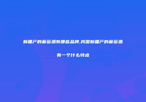 新疆产的葡萄酒有哪些品牌,我国新疆产的葡萄酒有一个什么特点