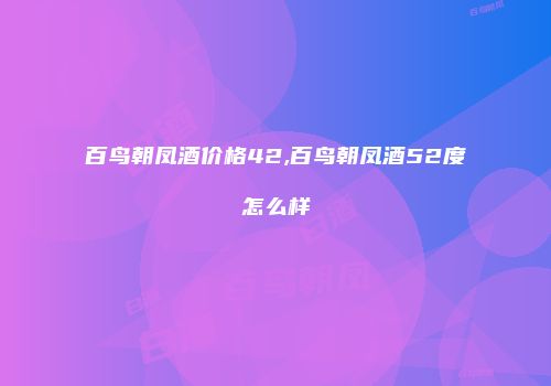 百鸟朝凤酒价格42,百鸟朝凤酒52度怎么样