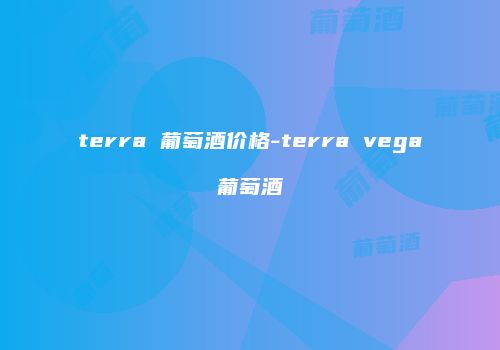 terra 葡萄酒价格-terra vega葡萄酒