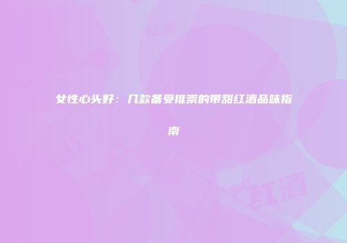 女性心头好：几款备受推崇的带甜红酒品味指南