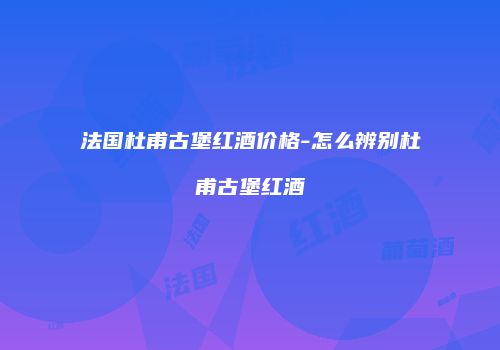 法国杜甫古堡红酒价格-怎么辨别杜甫古堡红酒