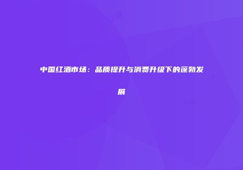 中国红酒市场：品质提升与消费升级下的蓬勃发展