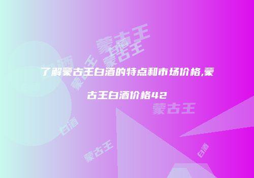 了解蒙古王白酒的特点和市场价格,蒙古王白酒价格42
