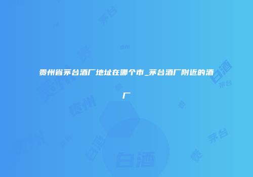 贵州省茅台酒厂地址在哪个市_茅台酒厂附近的酒厂