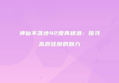 神仙不落地42度青稞酒：探寻高原佳酿的魅力