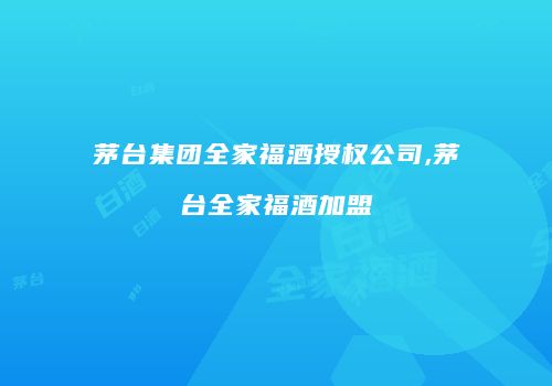 茅台集团全家福酒授权公司,茅台全家福酒加盟