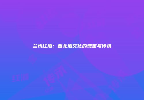 兰州红酒：西北酒文化的瑰宝与传承