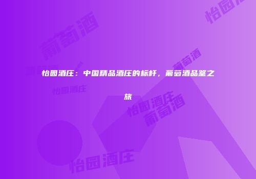 怡园酒庄：中国精品酒庄的标杆，葡萄酒品鉴之旅