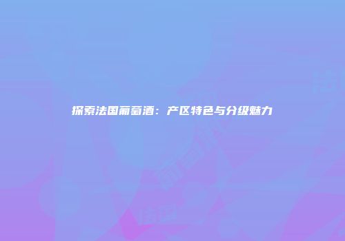 探索法国葡萄酒：产区特色与分级魅力