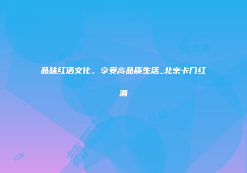 品味红酒文化，享受高品质生活_北京卡门红酒