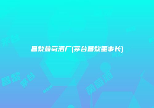 昌黎葡萄酒厂(茅台昌黎董事长)
