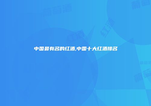 中国最有名的红酒,中国十大红酒排名