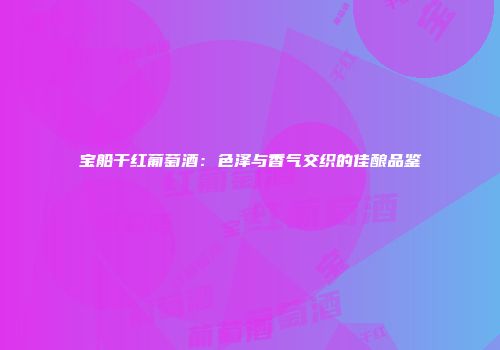 宝船干红葡萄酒：色泽与香气交织的佳酿品鉴
