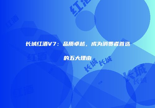 长城红酒V7：品质卓越，成为消费者首选的五大理由