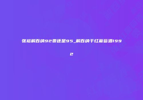 张裕解百纳92贵还是95_解百纳干红葡萄酒1992