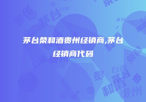 茅台荣和酒贵州经销商,茅台经销商代码