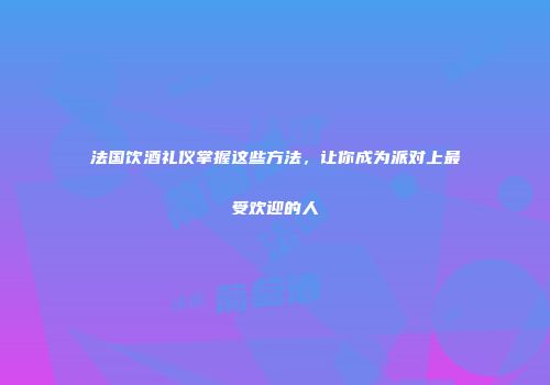 法国饮酒礼仪掌握这些方法，让你成为派对上最受欢迎的人