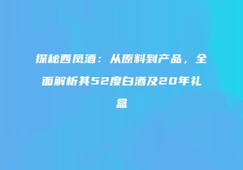 探秘西凤酒：从原料到产品，全面解析其52度白酒及20年礼盒