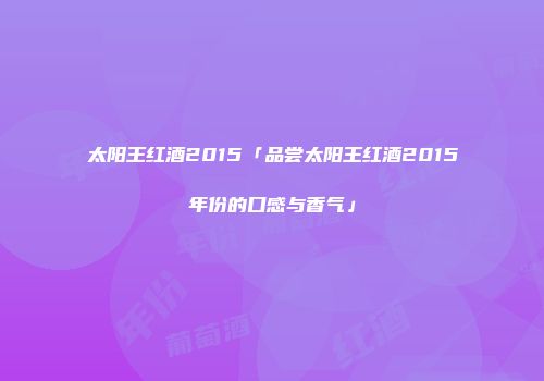 太阳王红酒2015「品尝太阳王红酒2015年份的口感与香气」