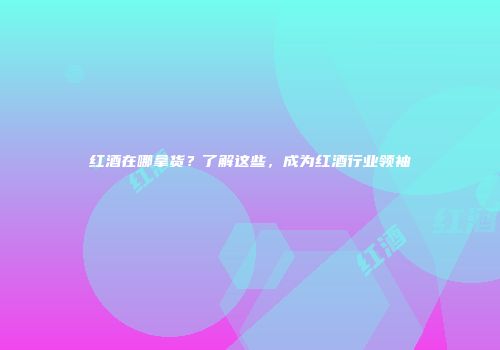 红酒在哪拿货？了解这些，成为红酒行业领袖