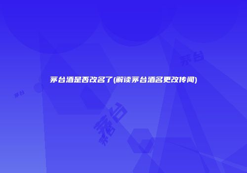 茅台酒是否改名了(解读茅台酒名更改传闻)