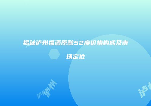 揭秘泸州福酒原酿52度价格构成及市场定位
