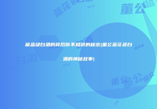 藏品级白酒的背后你不知道的秘密(董公蓝花瓷白酒的神秘故事)