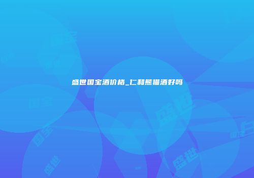 盛世国宝酒价格_仁和熊猫酒好吗