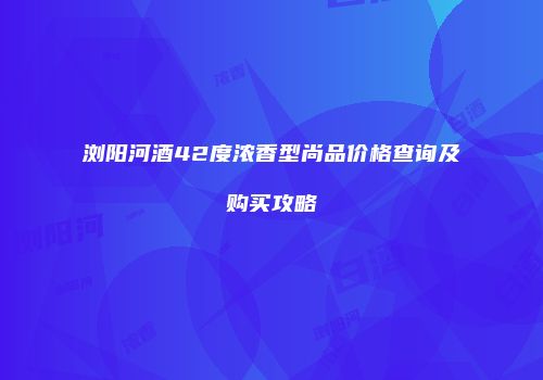 浏阳河酒42度浓香型尚品价格查询及购买攻略