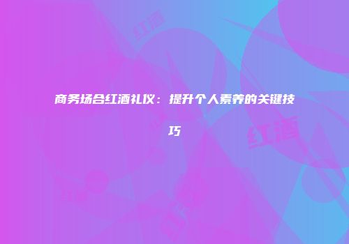 商务场合红酒礼仪：提升个人素养的关键技巧