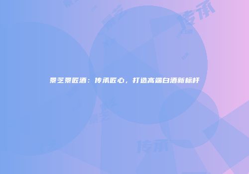 景芝景匠酒：传承匠心，打造高端白酒新标杆