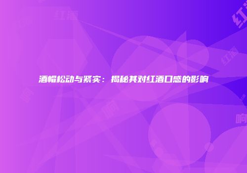 酒帽松动与紧实：揭秘其对红酒口感的影响