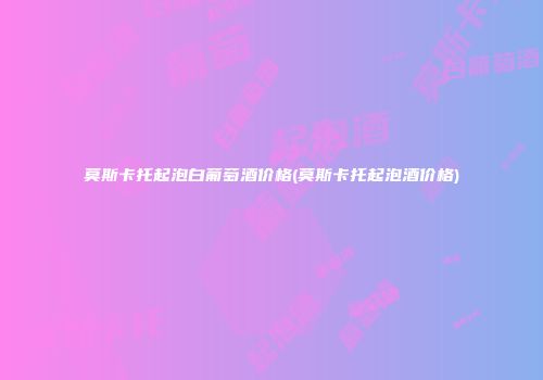 莫斯卡托起泡白葡萄酒价格(莫斯卡托起泡酒价格)