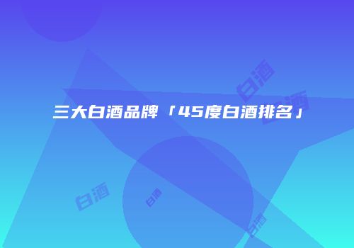 三大白酒品牌「45度白酒排名」